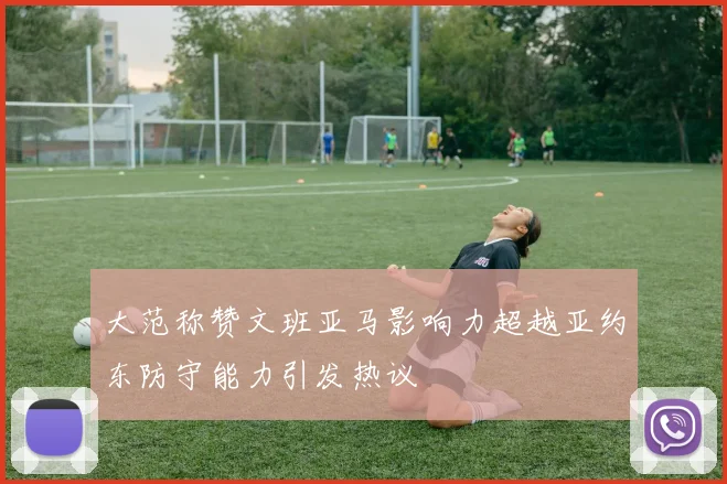 大范称赞文班亚马影响力超越亚约东防守能力引发热议