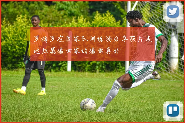 罗梅罗在国家队训练场分享照片表达归属感回家的感觉真好