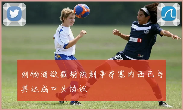 利物浦欲截胡热刺争夺塞内西已与其达成口头协议