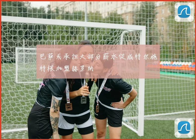 巴萨或承担大部分薪水促成特尔施特根加盟赫罗纳