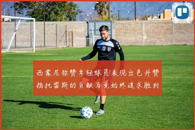 西蒙尼称赞年轻球员表现出色并赞扬托雷斯的贡献马竞始终追求胜利