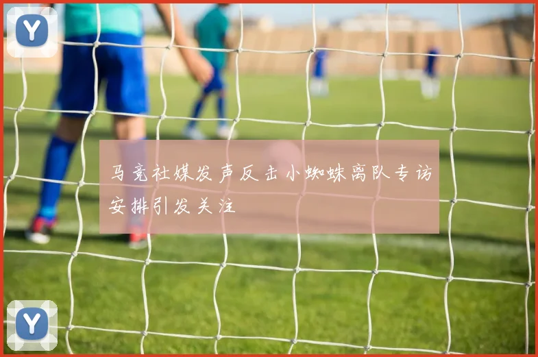 马竞社媒发声反击小蜘蛛离队专访安排引发关注