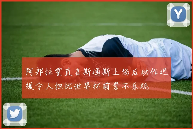 阿邦拉霍直言斯通斯上场后动作迟缓令人担忧世界杯前景不乐观
