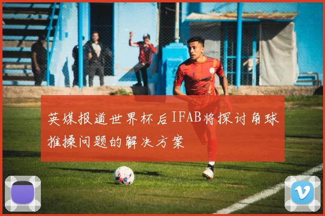 英媒报道世界杯后IFAB将探讨角球推搡问题的解决方案