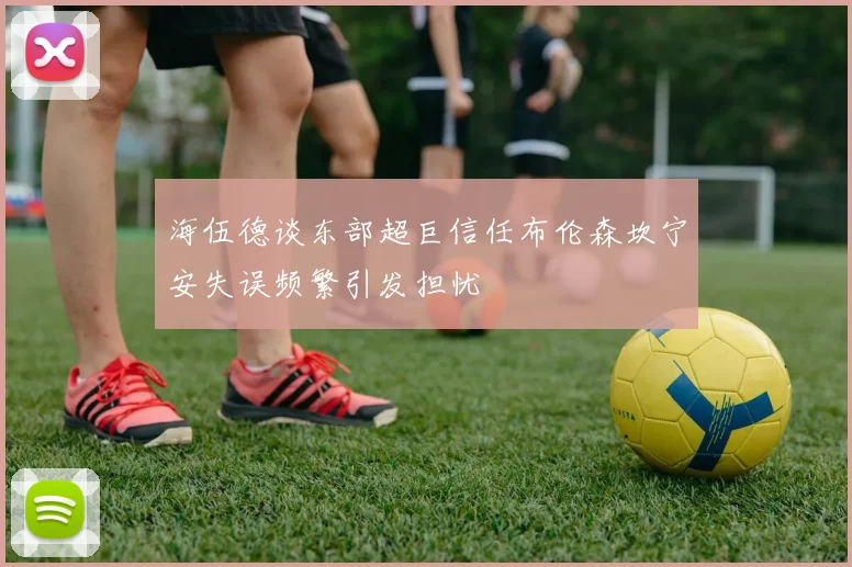 海伍德谈东部超巨信任布伦森坎宁安失误频繁引发担忧