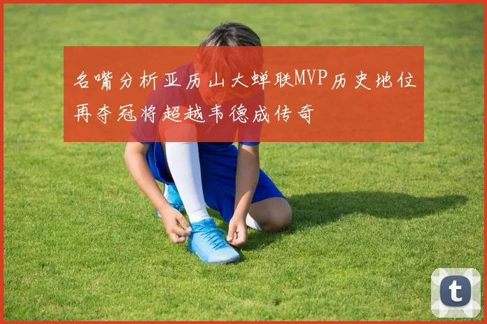 名嘴分析亚历山大蝉联MVP历史地位再夺冠将超越韦德成传奇