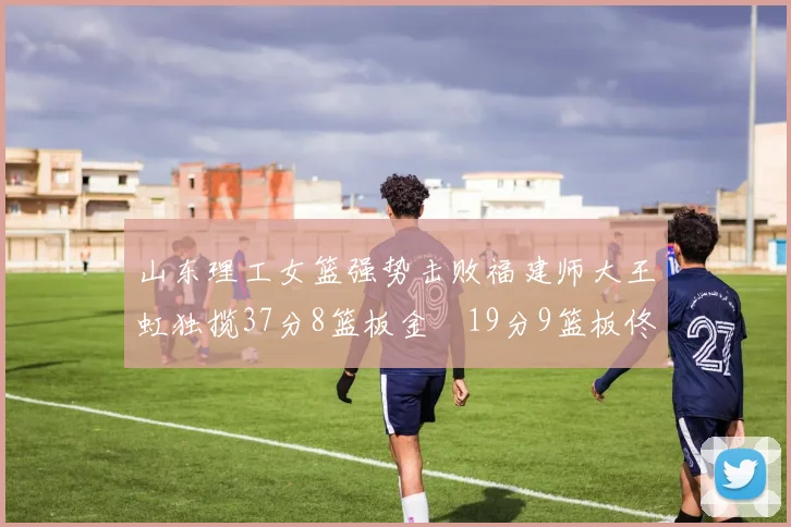 山东理工女篮强势击败福建师大王虹独揽37分8篮板金喆19分9篮板佟欣芷21分6篮板