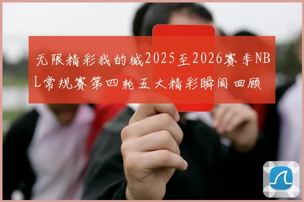 无限精彩我的城2025至2026赛季NBL常规赛第四轮五大精彩瞬间回顾