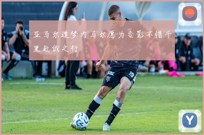 亚马尔追梦内马尔愿为合影不惜千里赴俄之行