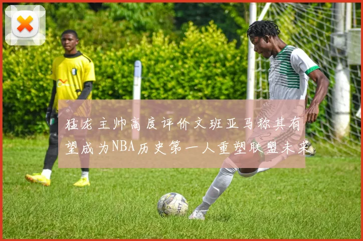 猛龙主帅高度评价文班亚马称其有望成为NBA历史第一人重塑联盟未来