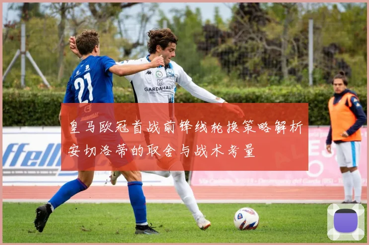 皇马欧冠首战前锋线轮换策略解析安切洛蒂的取舍与战术考量