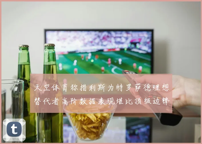 天空体育称措利斯为特罗萨德理想替代者高阶数据表现堪比顶级边锋